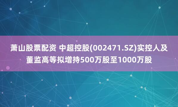 萧山股票配资 中超控股(002471.SZ)实控人及董监高等拟增持500万股至1000万股